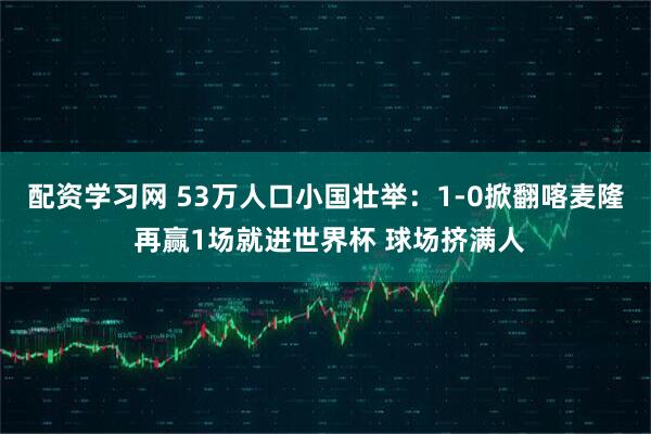 配资学习网 53万人口小国壮举：1-0掀翻喀麦隆 再赢1场就进世界杯 球场挤满人
