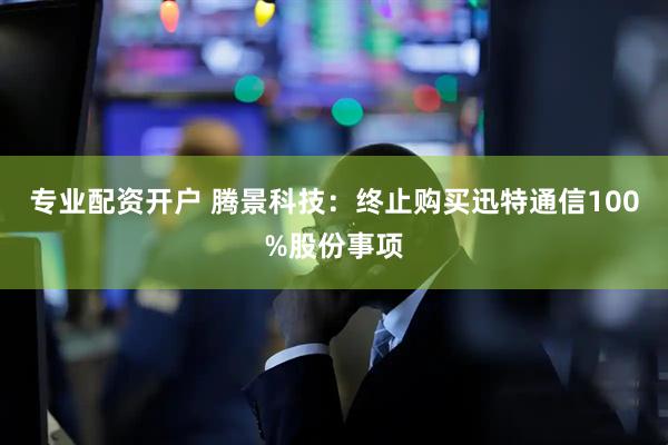 专业配资开户 腾景科技：终止购买迅特通信100%股份事项
