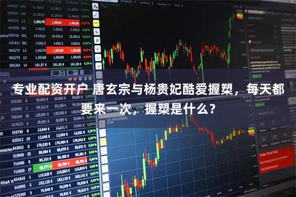 专业配资开户 唐玄宗与杨贵妃酷爱握槊，每天都要来一次，握槊是什么？