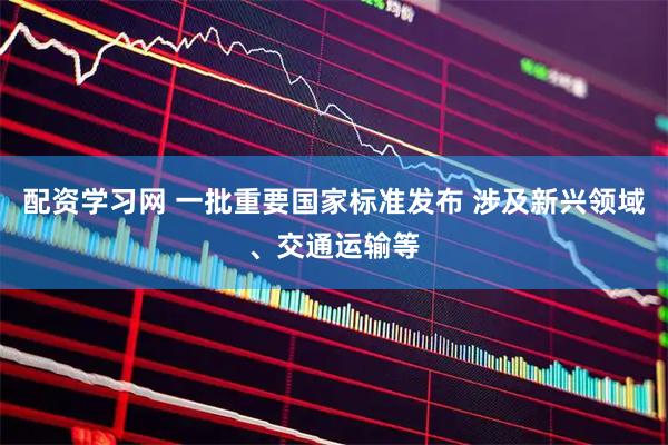 配资学习网 一批重要国家标准发布 涉及新兴领域、交通运输等