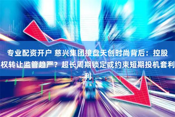 专业配资开户 慈兴集团接盘天创时尚背后：控股权转让监管趋严？超长周期锁定或约束短期投机套利
