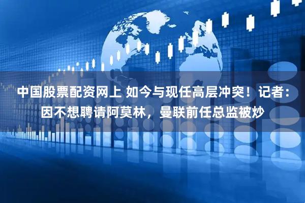 中国股票配资网上 如今与现任高层冲突！记者：因不想聘请阿莫林，曼联前任总监被炒