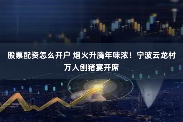 股票配资怎么开户 烟火升腾年味浓！宁波云龙村万人刨猪宴开席