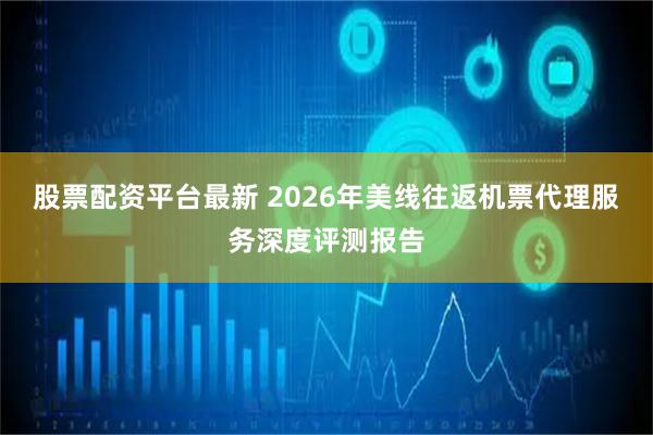 股票配资平台最新 2026年美线往返机票代理服务深度评测报告