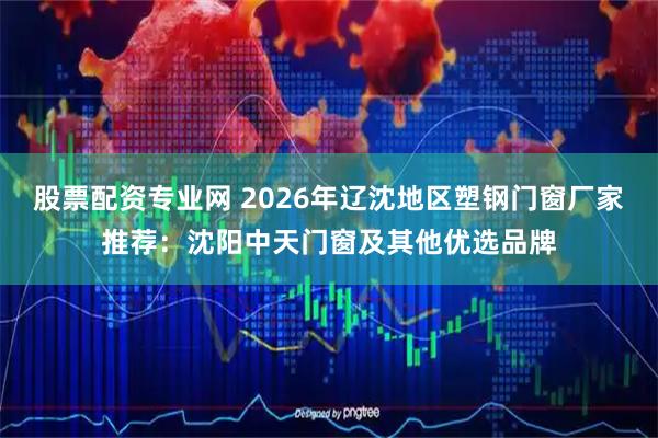 股票配资专业网 2026年辽沈地区塑钢门窗厂家推荐：沈阳中天门窗及其他优选品牌