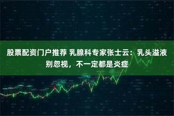 股票配资门户推荐 乳腺科专家张士云：乳头溢液别忽视，不一定都是炎症