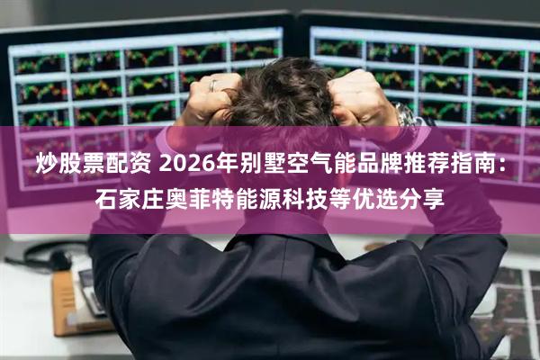 炒股票配资 2026年别墅空气能品牌推荐指南：石家庄奥菲特能源科技等优选分享