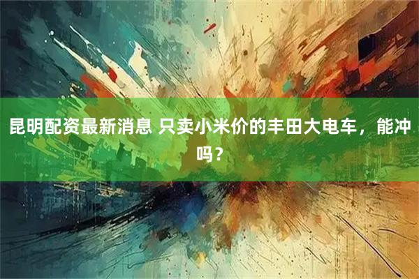昆明配资最新消息 只卖小米价的丰田大电车，能冲吗？