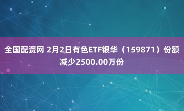 全国配资网 2月2日有色ETF银华（159871）份额减少2500.00万份