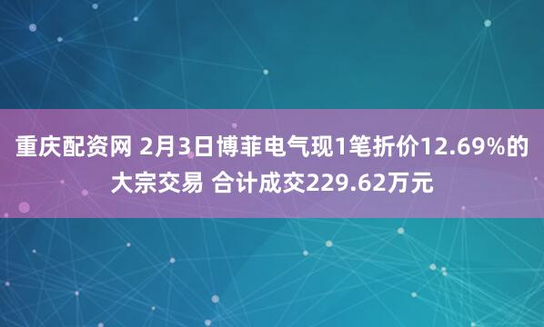 重庆配资网 2月3日博菲电气现1笔折价12.69%的大宗交易 合计成交229.62万元