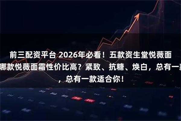 前三配资平台 2026年必看！五款资生堂悦薇面霜推荐：哪款悦薇面霜性价比高？紧致、抗糖、焕白，总有一款适合你！