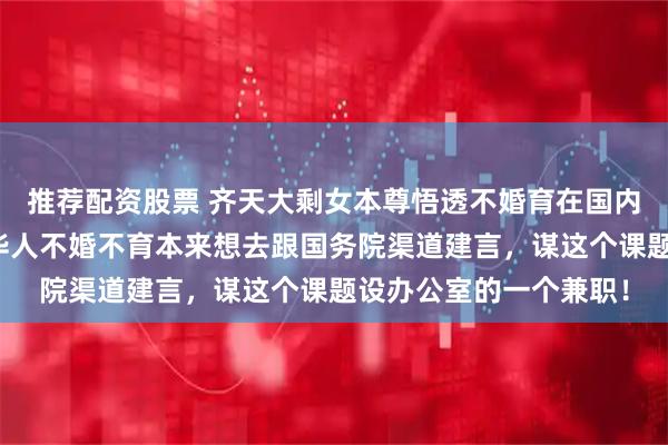 推荐配资股票 齐天大剩女本尊悟透不婚育在国内外丧失竞争力！悲观华人不婚不育本来想去跟国务院渠道建言，谋这个课题设办公室的一个兼职！