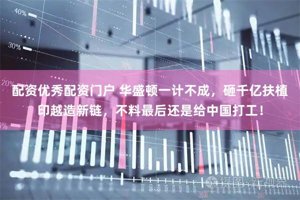 配资优秀配资门户 华盛顿一计不成，砸千亿扶植印越造新链，不料最后还是给中国打工！