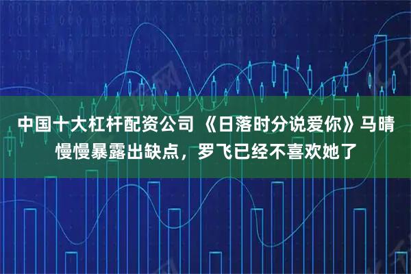 中国十大杠杆配资公司 《日落时分说爱你》马晴慢慢暴露出缺点，罗飞已经不喜欢她了