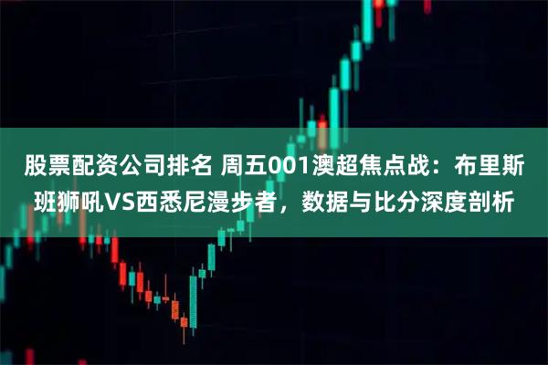 股票配资公司排名 周五001澳超焦点战：布里斯班狮吼VS西悉尼漫步者，数据与比分深度剖析