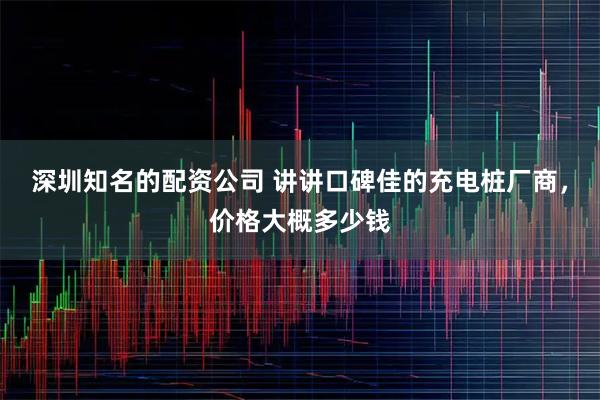 深圳知名的配资公司 讲讲口碑佳的充电桩厂商，价格大概多少钱