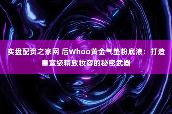 实盘配资之家网 后Whoo黄金气垫粉底液：打造皇室级精致妆容的秘密武器