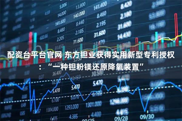 配资台平台官网 东方钽业获得实用新型专利授权：“一种钽粉镁还原降氧装置”