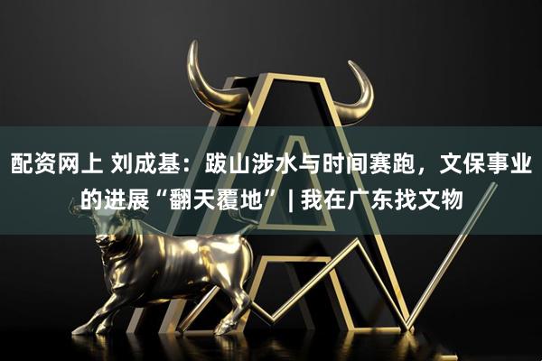 配资网上 刘成基：跋山涉水与时间赛跑，文保事业的进展“翻天覆地” | 我在广东找文物